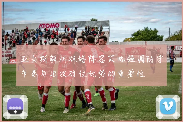 亚当斯解析双塔阵容策略强调防守节奏与进攻对位优势的重要性