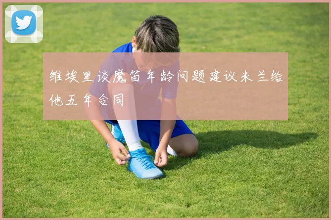 维埃里谈魔笛年龄问题建议米兰给他五年合同