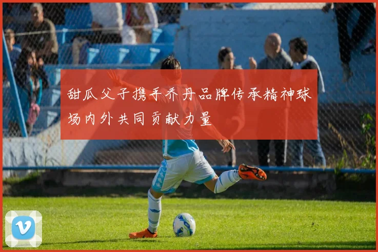 甜瓜父子携手乔丹品牌传承精神球场内外共同贡献力量