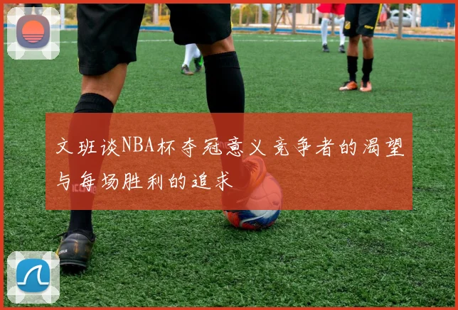 文班谈NBA杯夺冠意义竞争者的渴望与每场胜利的追求
