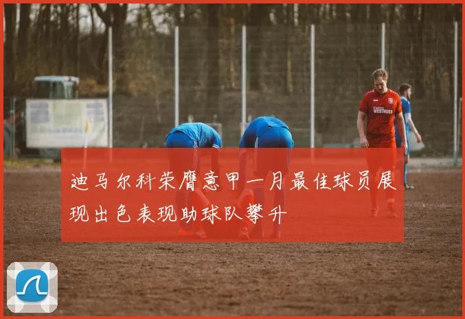 迪马尔科荣膺意甲一月最佳球员展现出色表现助球队攀升