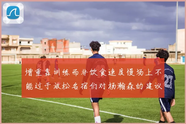 增重靠训练而非饮食速度慢场上不能过于放松名宿们对杨瀚森的建议