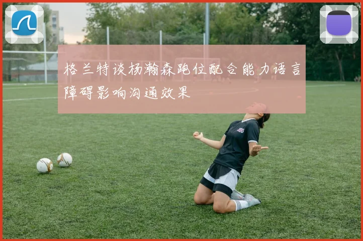 格兰特谈杨瀚森跑位配合能力语言障碍影响沟通效果