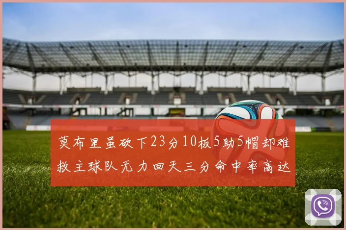 莫布里虽砍下23分10板5助5帽却难救主球队无力回天三分命中率高达57