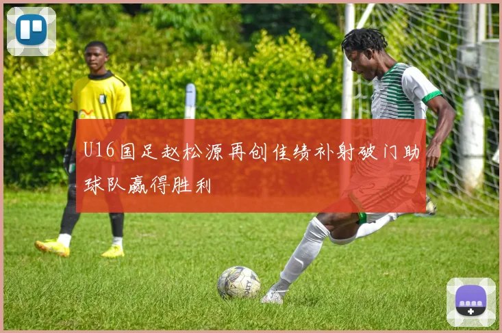 U16国足赵松源再创佳绩补射破门助球队赢得胜利