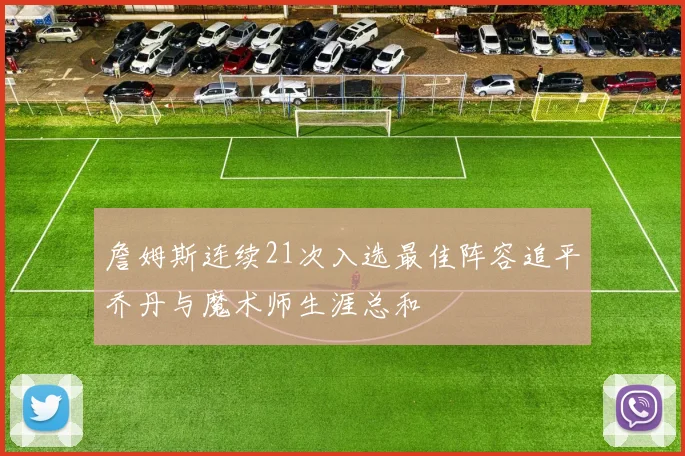 詹姆斯连续21次入选最佳阵容追平乔丹与魔术师生涯总和