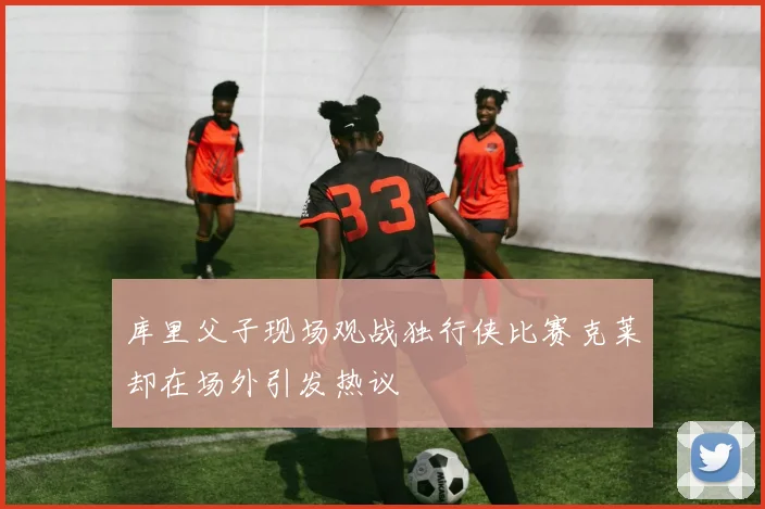 库里父子现场观战独行侠比赛克莱却在场外引发热议