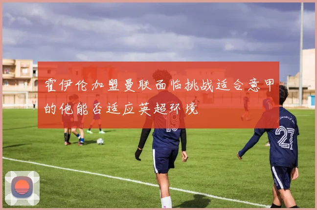 霍伊伦加盟曼联面临挑战适合意甲的他能否适应英超环境