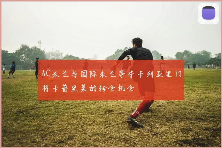 AC米兰与国际米兰争夺卡利亚里门将卡普里莱的转会机会