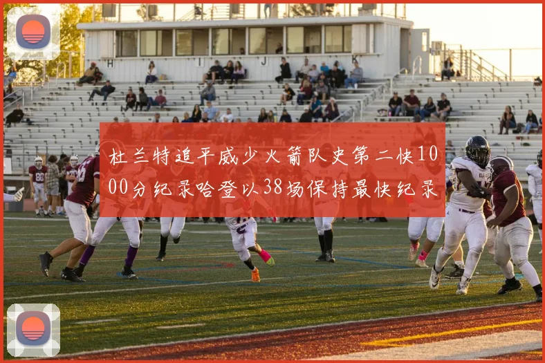 杜兰特追平威少火箭队史第二快1000分纪录哈登以38场保持最快纪录