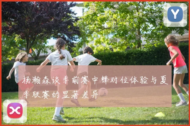 杨瀚森谈季前赛中锋对位体验与夏季联赛的显著差异