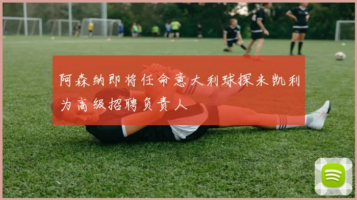 阿森纳即将任命意大利球探米凯利为高级招聘负责人