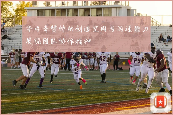 字母哥赞特纳创造空间与沟通能力展现团队协作精神