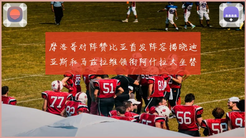 摩洛哥对阵赞比亚首发阵容揭晓迪亚斯和马兹拉维领衔阿什拉夫坐替补席