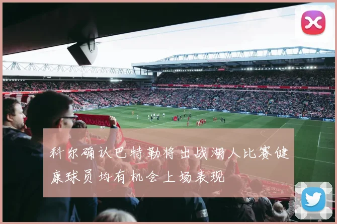科尔确认巴特勒将出战湖人比赛健康球员均有机会上场表现
